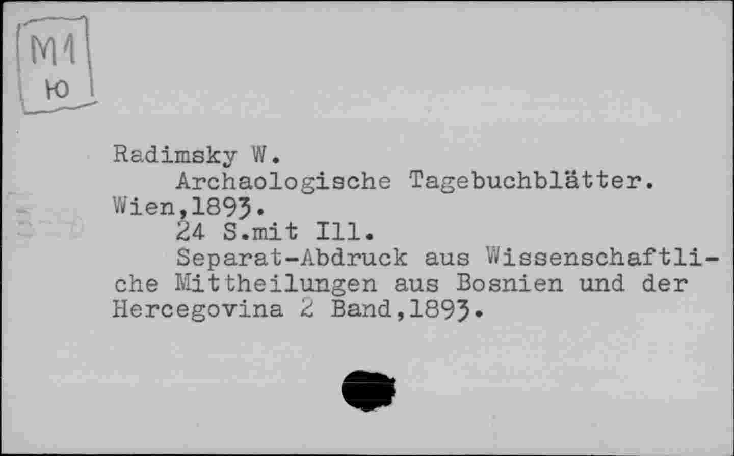 ﻿Radimsky W.
Archäologische Tagebuchblätter. Wien,189J.
24 S.mit Ill.
Separat-Abdruck aus Wissenschaftliche Mittheilungen aus Bosnien und der Hercegovina 2 Band,1895»